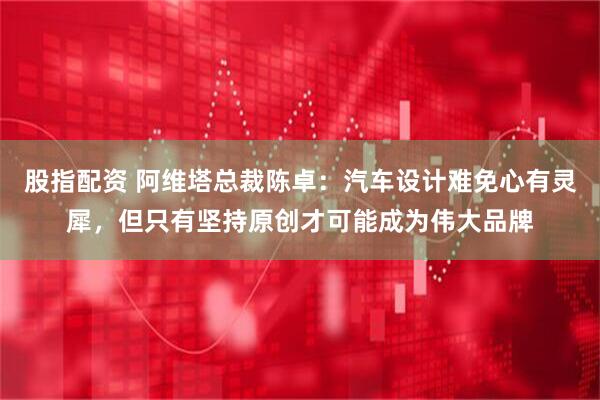 股指配资 阿维塔总裁陈卓：汽车设计难免心有灵犀，但只有坚持原创才可能成为伟大品牌