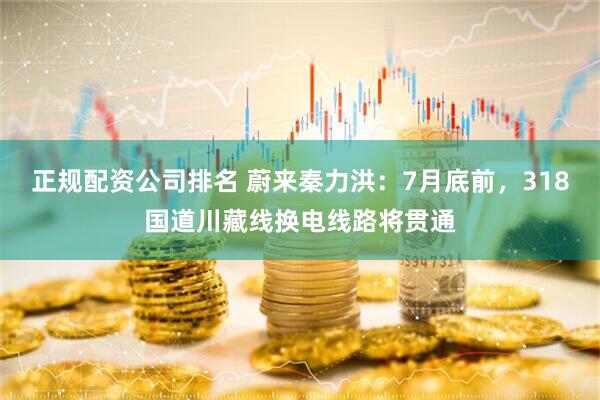 正规配资公司排名 蔚来秦力洪：7月底前，318国道川藏线换电线路将贯通