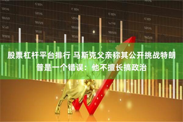 股票杠杆平台排行 马斯克父亲称其公开挑战特朗普是一个错误：他不擅长搞政治