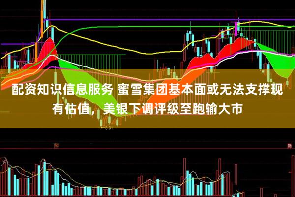配资知识信息服务 蜜雪集团基本面或无法支撑现有估值，美银下调评级至跑输大市