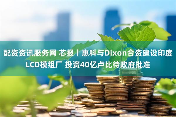 配资资讯服务网 芯报丨惠科与Dixon合资建设印度LCD模组厂 投资40亿卢比待政府批准