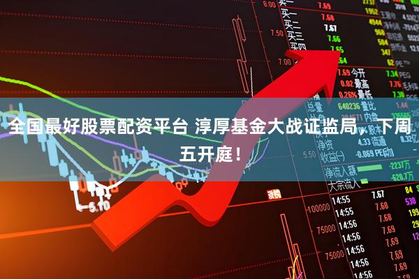 全国最好股票配资平台 淳厚基金大战证监局，下周五开庭！