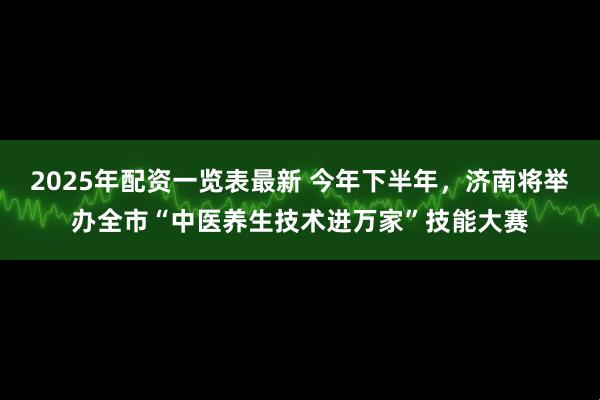 2025年配资一览表最新 今年下半年，济南将举办全市“中医养生技术进万家”技能大赛