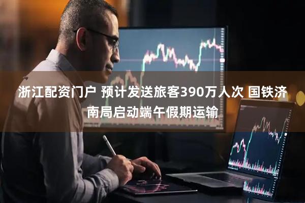 浙江配资门户 预计发送旅客390万人次 国铁济南局启动端午假期运输