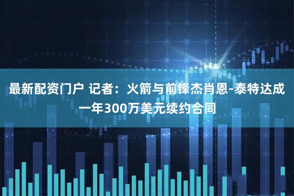 最新配资门户 记者：火箭与前锋杰肖恩-泰特达成一年300万美元续约合同