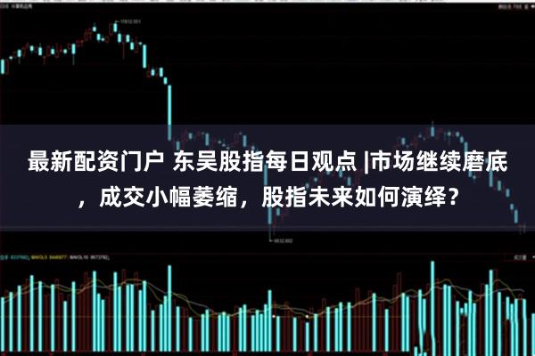 最新配资门户 东吴股指每日观点 |市场继续磨底，成交小幅萎缩，股指未来如何演绎？