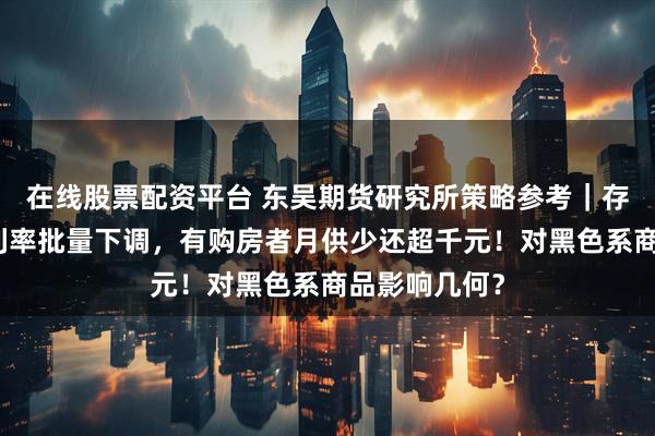 在线股票配资平台 东吴期货研究所策略参考｜存量首套房贷利率批量下调，有购房者月供少还超千元！对黑色系商品影响几何？