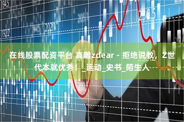 在线股票配资平台 真雕zdear - 拒绝说教，Z世代本就优秀！_运动_史书_陌生人