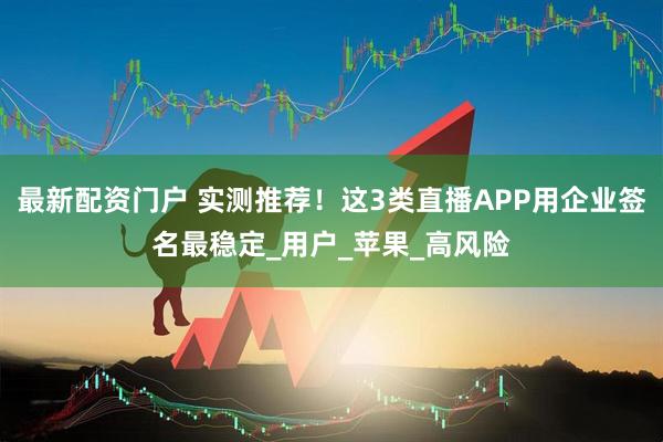 最新配资门户 实测推荐！这3类直播APP用企业签名最稳定_用户_苹果_高风险