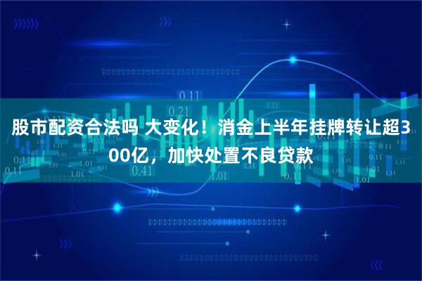 股市配资合法吗 大变化！消金上半年挂牌转让超300亿，加快处置不良贷款