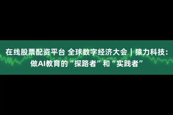 在线股票配资平台 全球数字经济大会｜猿力科技：做AI教育的“探路者”和“实践者”