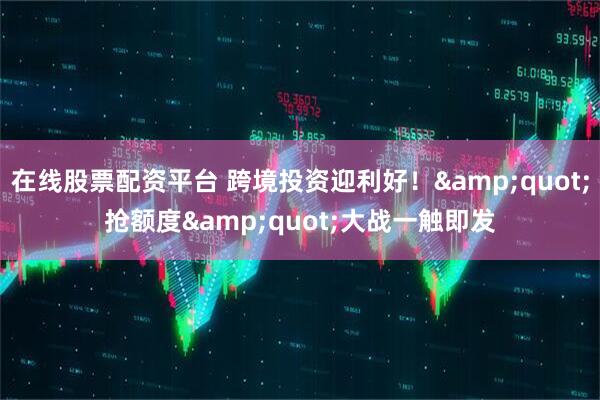 在线股票配资平台 跨境投资迎利好！&quot;抢额度&quot;大战一触即发