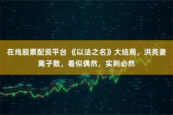 在线股票配资平台 《以法之名》大结局，洪亮妻离子散，看似偶然，实则必然