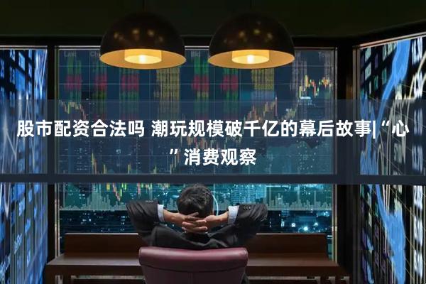 股市配资合法吗 潮玩规模破千亿的幕后故事|“心”消费观察