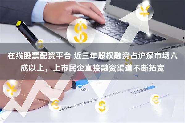 在线股票配资平台 近三年股权融资占沪深市场六成以上，上市民企直接融资渠道不断拓宽