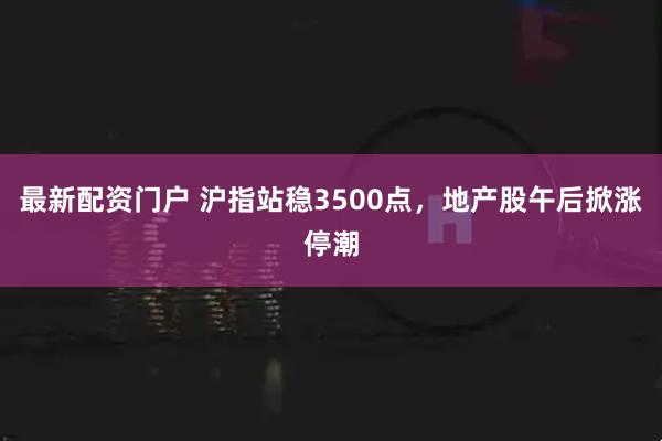最新配资门户 沪指站稳3500点，地产股午后掀涨停潮