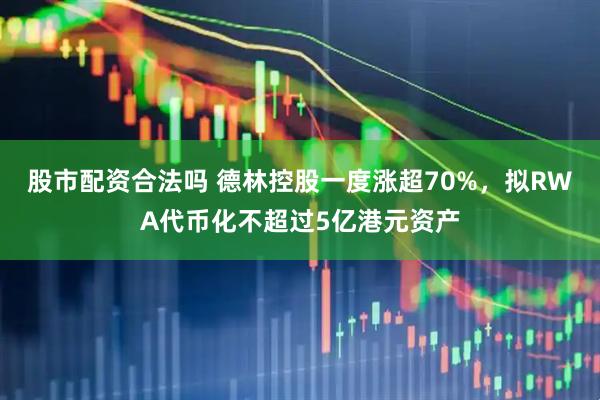 股市配资合法吗 德林控股一度涨超70%，拟RWA代币化不超过5亿港元资产