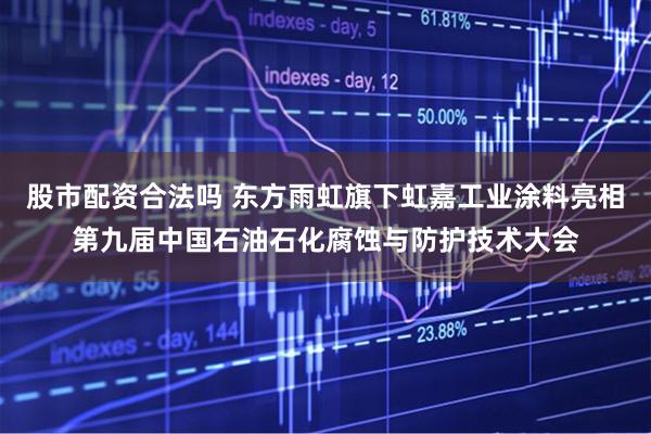 股市配资合法吗 东方雨虹旗下虹嘉工业涂料亮相第九届中国石油石化腐蚀与防护技术大会