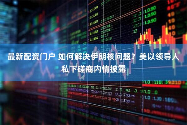最新配资门户 如何解决伊朗核问题？美以领导人私下磋商内情披露