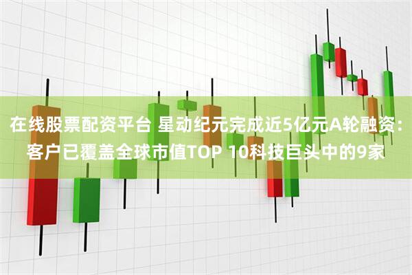 在线股票配资平台 星动纪元完成近5亿元A轮融资：客户已覆盖全球市值TOP 10科技巨头中的9家