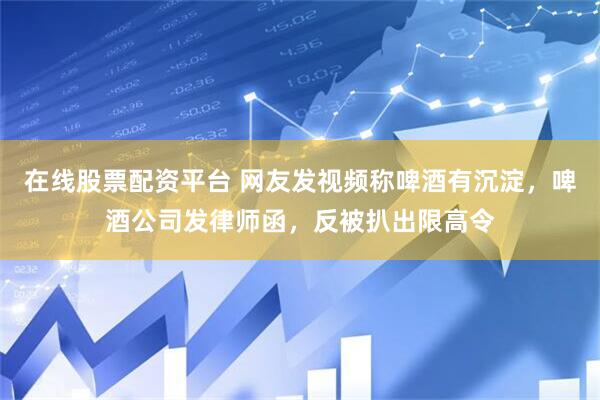 在线股票配资平台 网友发视频称啤酒有沉淀，啤酒公司发律师函，反被扒出限高令