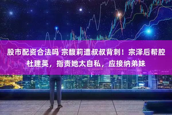 股市配资合法吗 宗馥莉遭叔叔背刺！宗泽后帮腔杜建英，指责她太自私，应接纳弟妹