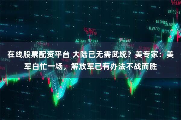 在线股票配资平台 大陆已无需武统？美专家：美军白忙一场，解放军已有办法不战而胜