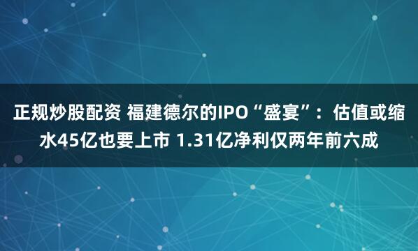 正规炒股配资 福建德尔的IPO“盛宴”：估值或缩水45亿也要上市 1.31亿净利仅两年前六成