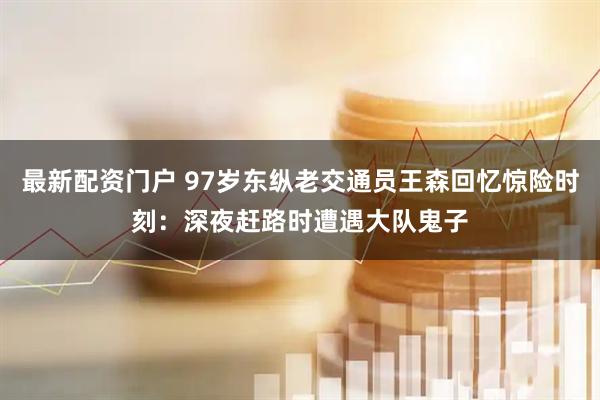 最新配资门户 97岁东纵老交通员王森回忆惊险时刻：深夜赶路时遭遇大队鬼子