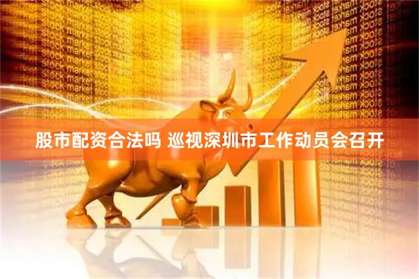 股市配资合法吗 巡视深圳市工作动员会召开