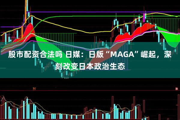 股市配资合法吗 日媒：日版“MAGA”崛起，深刻改变日本政治生态