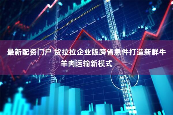 最新配资门户 货拉拉企业版跨省急件打造新鲜牛羊肉运输新模式