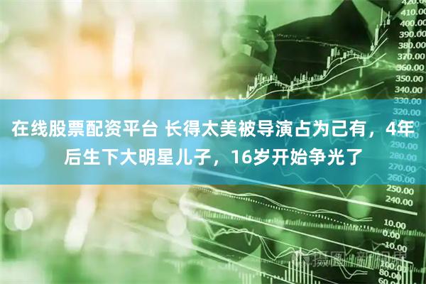 在线股票配资平台 长得太美被导演占为己有，4年后生下大明星儿子，16岁开始争光了