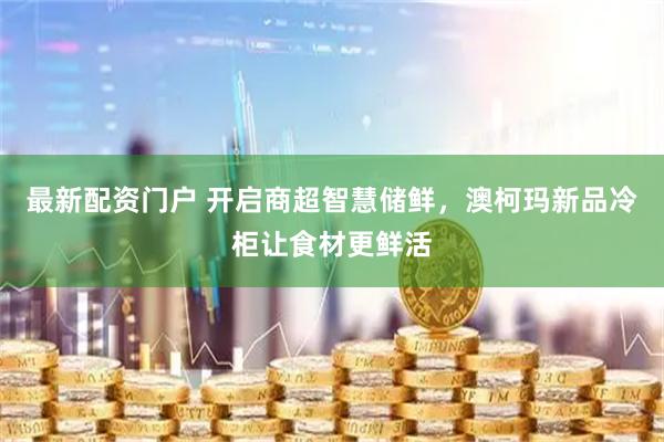 最新配资门户 开启商超智慧储鲜，澳柯玛新品冷柜让食材更鲜活