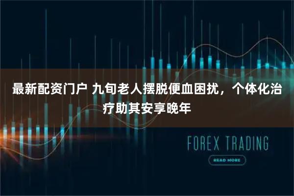 最新配资门户 九旬老人摆脱便血困扰，个体化治疗助其安享晚年