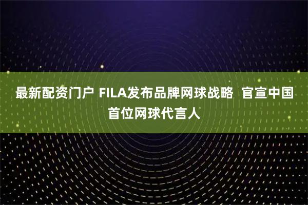 最新配资门户 FILA发布品牌网球战略  官宣中国首位网球代言人