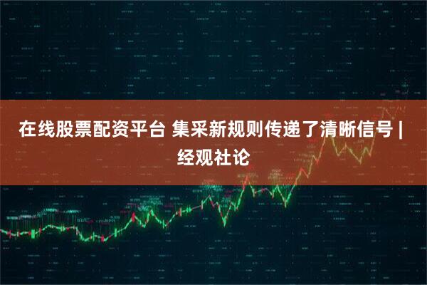 在线股票配资平台 集采新规则传递了清晰信号 | 经观社论