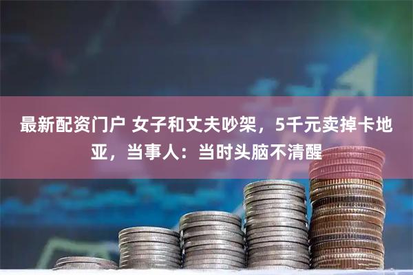 最新配资门户 女子和丈夫吵架，5千元卖掉卡地亚，当事人：当时头脑不清醒