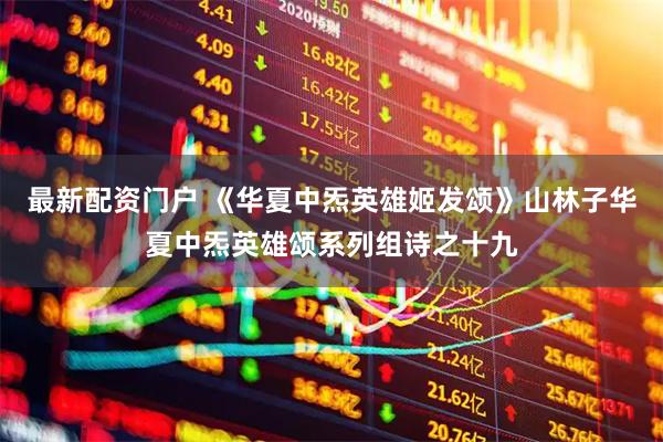 最新配资门户 《华夏中炁英雄姬发颂》山林子华夏中炁英雄颂系列组诗之十九