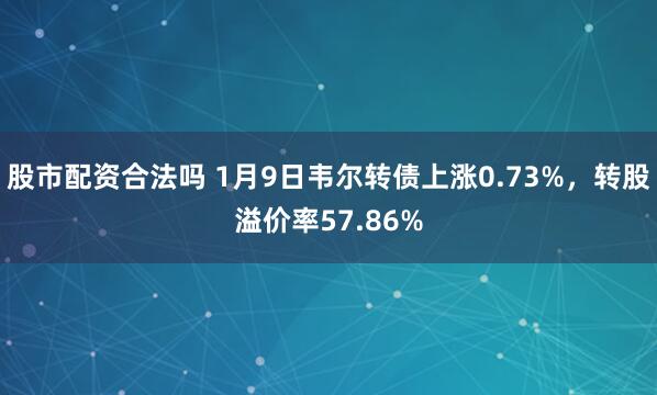 股市配资合法吗 1月9日韦尔转债上涨0.73%,转股溢价率57.86%