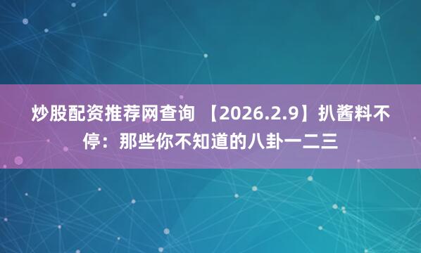 炒股配资推荐网查询 【2026.2.9】扒酱料不停：那些你不知道的八卦一二三