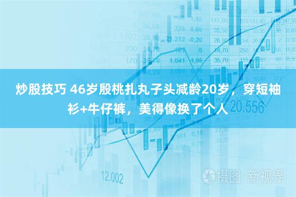 炒股技巧 46岁殷桃扎丸子头减龄20岁，穿短袖衫+牛仔裤，美得像换了个人