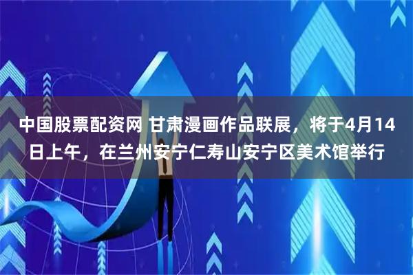 中国股票配资网 甘肃漫画作品联展，将于4月14日上午，在兰州安宁仁寿山安宁区美术馆举行