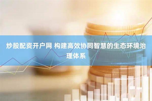 炒股配资开户网 构建高效协同智慧的生态环境治理体系
