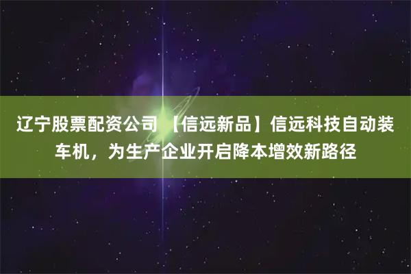 辽宁股票配资公司 【信远新品】信远科技自动装车机,为生产企业开启降本增效新路径