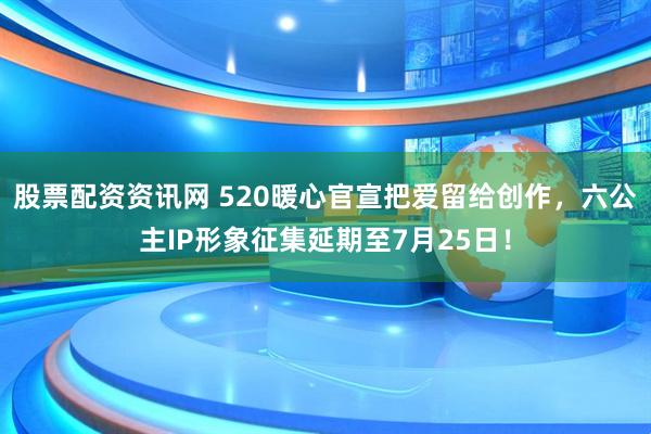 股票配资资讯网 520暖心官宣把爱留给创作,六公主IP形象征集延期至7月25日!