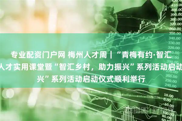 专业配资门户网 梅州人才周|“青梅有约·智汇梅州”高层次人才实用课堂暨“智汇乡村,助力振兴”系列活动启动仪式顺利举行