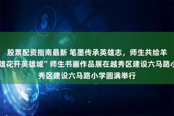 股票配资指南最新 笔墨传承英雄志,师生共绘羊城春——“英雄花开英雄城”师生书画作品展在越秀区建设六马路小学圆满举行