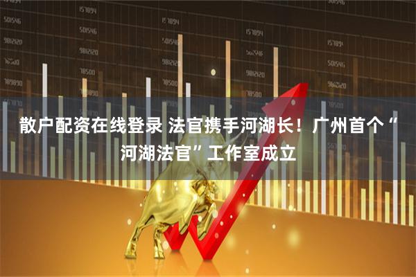 散户配资在线登录 法官携手河湖长!广州首个“河湖法官”工作室成立