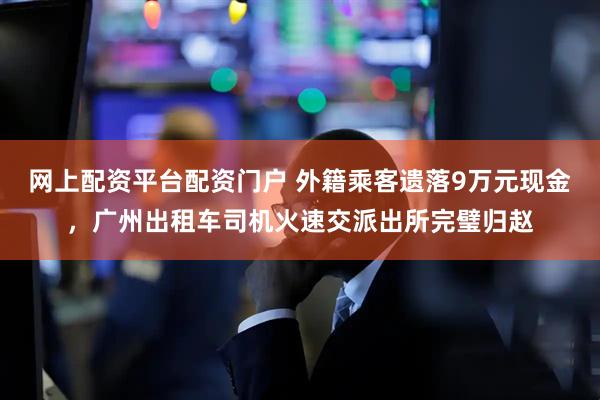 网上配资平台配资门户 外籍乘客遗落9万元现金，广州出租车司机火速交派出所完璧归赵